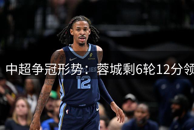 中超争冠形势：蓉城剩6轮12分领跑 再赢2场即确保捧杯 3队同积36分