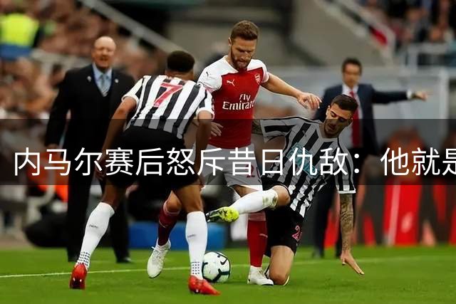 内马尔赛后怒斥昔日仇敌：他就是个混账东西
