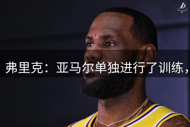 弗里克：亚马尔单独进行了训练，但会和我们一起前往客场