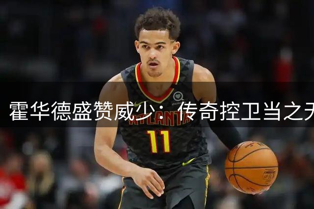 霍华德盛赞威少：传奇控卫当之无愧 祝贺辉煌职业生涯